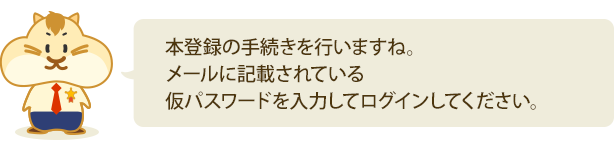 『本登録の手続きを行いますね。メールに記載されている仮パスワードを入力してログインしてください。』