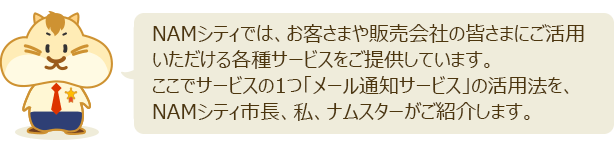 NAMシティでは、お客様や販売会社の皆さまにご活用いただける各種サービスをご提供しています。ここではサービスの1つ「メール通知サービス」の活用法を、NAMシティ市長、私、ナムスターがお伝えします。