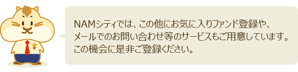 NAMシティでは、この他にお気に入りファンド登録や、メールでのお問い合わせ等のサービスもご用意しています。この機会に是非ご登録ください。