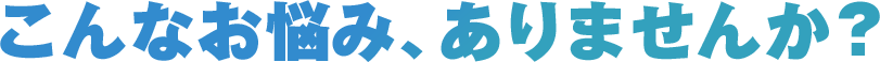 こんなお悩み、ありませんか