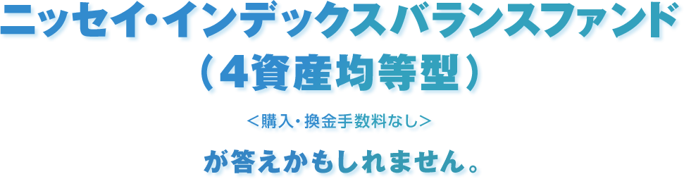 ニッセイ・インデックスバランスファンド（4資産均等型）＜購入・換金手数料なし＞が答えかもしれません。