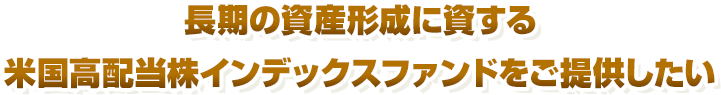 長期の資産形成に資する米国高配当株インデックスファンドをご提供したい
