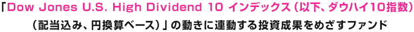 「Dow Jones U.S. High Dividend 10 インデックス（以下、ダウハイ10指数）（配当込み、円換算ベース）」の動きに連動する投資成果をめざすファンド