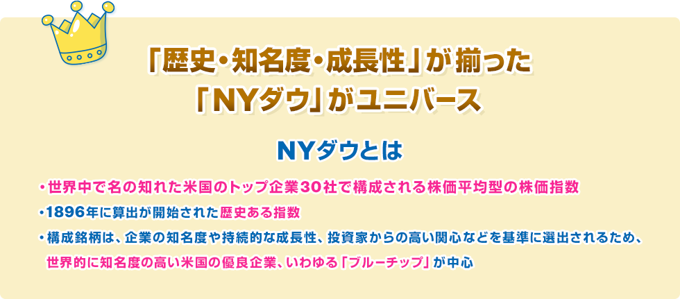 「歴史・知名度・成長性」が揃った「NYダウ」がユニバース　NYダウとは　・世界中で名の知れた米国のトップ企業30社で構成される株価平均型の株価指数・1896年に算出が開始された歴史ある指数・構成銘柄は、企業の知名度や持続的な成長性、投資家からの高い関心などを基準に選出されるため、　世界的に知名度の高い米国の優良企業、いわゆる「ブルーチップ」が中心　収益性や成長性が高く、財務的にも安定した優良企業　ブルーチップとは、収益性・成長性に優れ、財務基盤も安定した一流企業の株式を指す言葉。NYダウの構成銘柄がまさにブルーチップにあたる。ブルーチップという呼称の由来には諸説あるが、カードゲームのポーカーで最も価値の高いチップの色が青であったことに由来するという説が広く知られる。