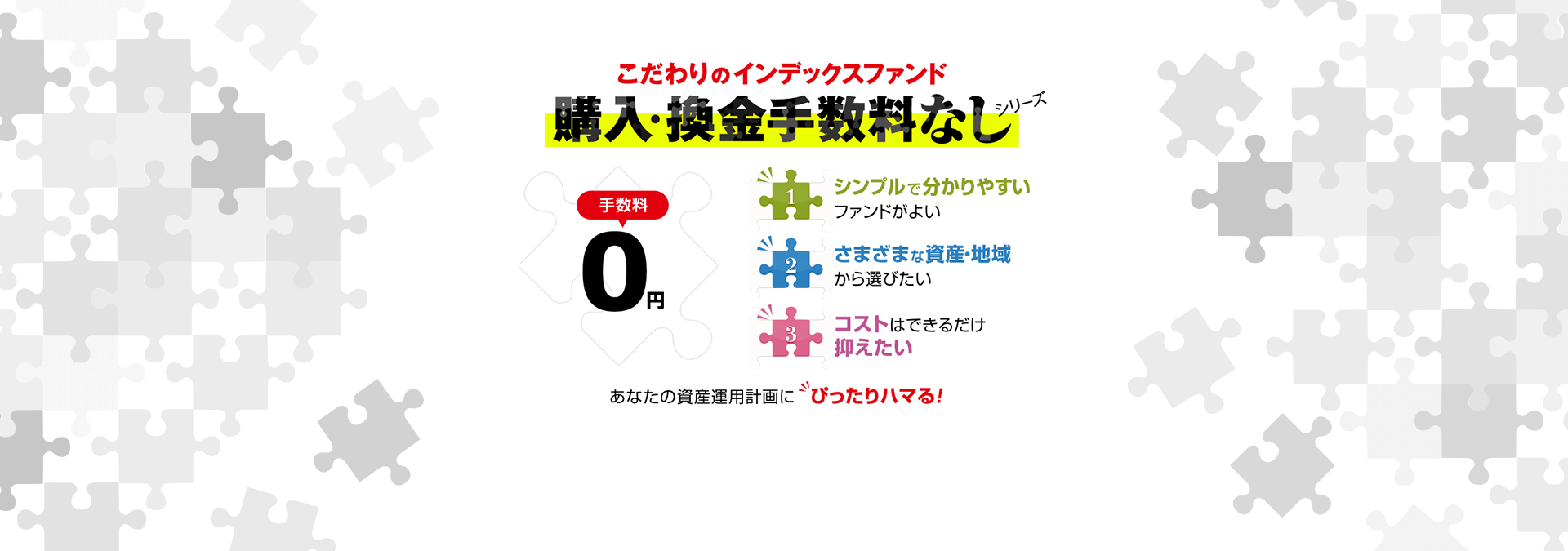 こだわりのインデックスファンド 購入・換金手数料なし 手数料0円 1.シンプルで分かりやすいファンドがよい 2.さまざまな資産・地域 から選びたい 3.コストはできるだけ 抑えたい あなたの資産運用計画にぴったりハマる！