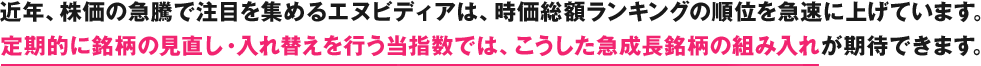 近年、株価の急騰で注目を集めるエヌビディアは、時価総額ランキングの順位を急速に上げています。定期的に銘柄の見直し・入れ替えを行う当指数では、こうした急成長銘柄の組み入れが期待できます。