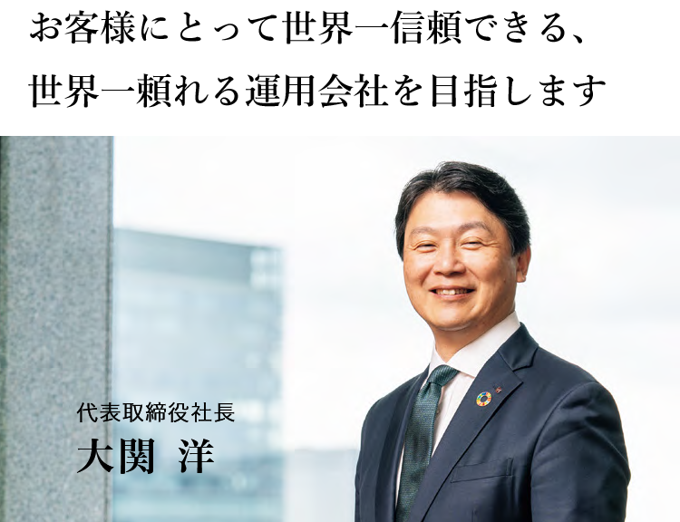 お客様にとって世界一信頼できる、 世界一頼れる運用会社を目指します 代表取締役社長　大関 洋